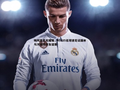 BBIN真人-梅阿查星光璀璨，45135名球迷见证国米与河床传奇友谊赛