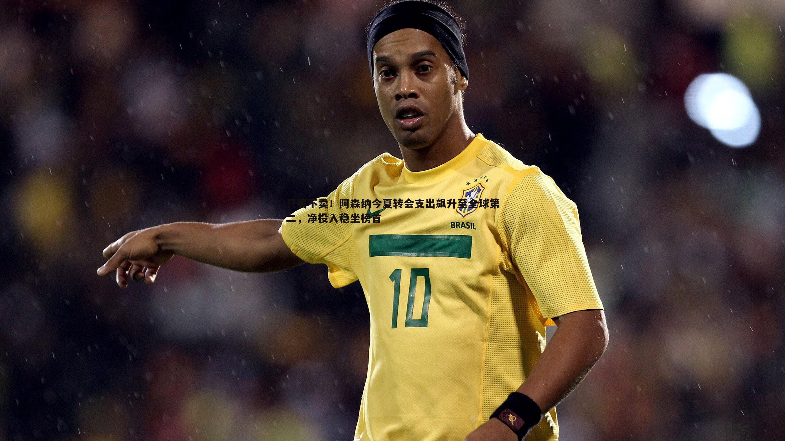 只买不卖!阿森纳今夏转会支出飙升至全球第二,净投入稳坐榜首